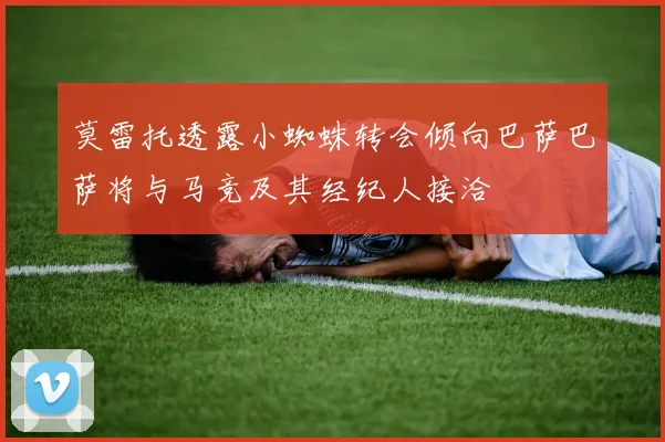 莫雷托透露小蜘蛛转会倾向巴萨巴萨将与马竞及其经纪人接洽