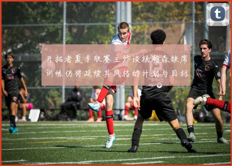 开拓者夏季联赛主帅谈杨瀚森缺席训练仍将延续其风格的计划与目标