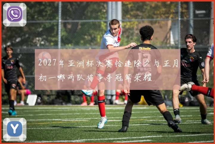 2027年亚洲杯决赛恰逢除夕与正月初一哪两队将争夺冠军荣耀