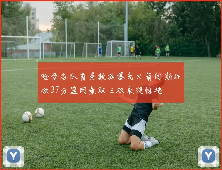 哈登各队首秀数据曝光火箭时期狂砍37分篮网豪取三双表现惊艳
