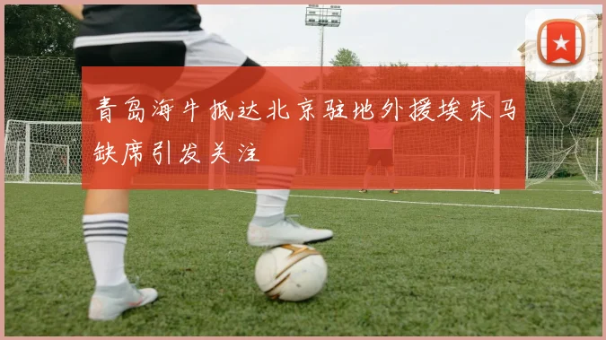 青岛海牛抵达北京驻地外援埃朱马缺席引发关注
