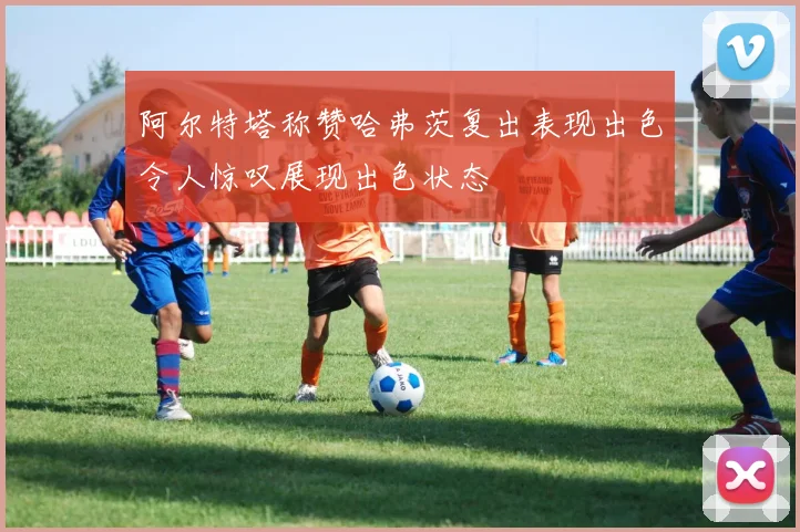阿尔特塔称赞哈弗茨复出表现出色令人惊叹展现出色状态