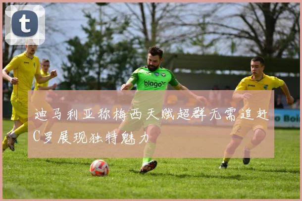 迪马利亚称梅西天赋超群无需追赶C罗展现独特魅力