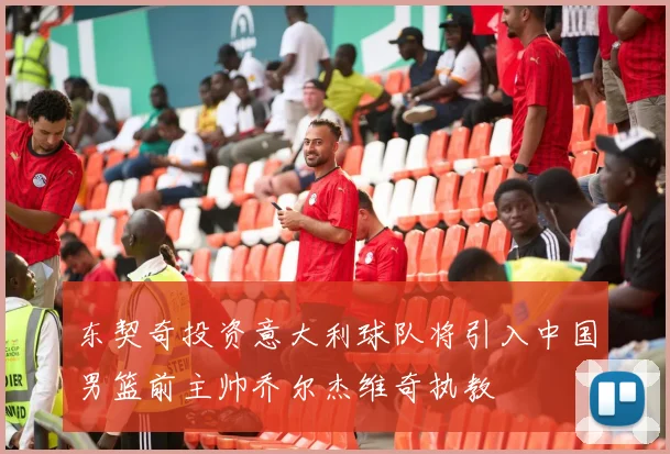 东契奇投资意大利球队将引入中国男篮前主帅乔尔杰维奇执教
