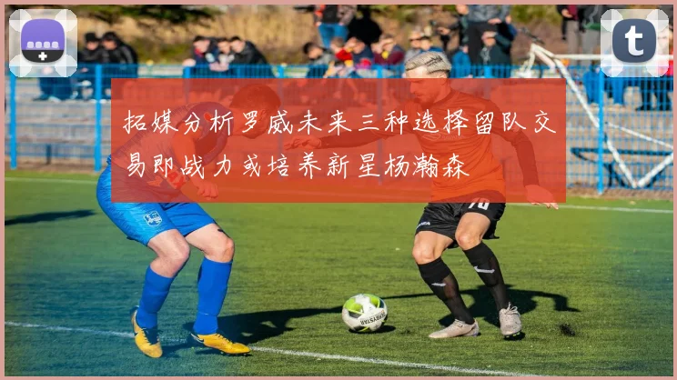 拓媒分析罗威未来三种选择留队交易即战力或培养新星杨瀚森