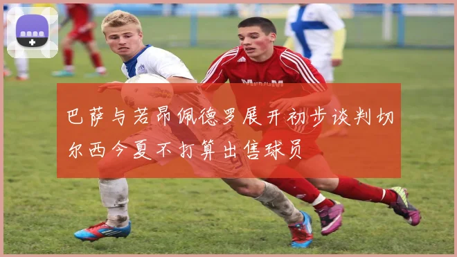 巴萨与若昂佩德罗展开初步谈判切尔西今夏不打算出售球员