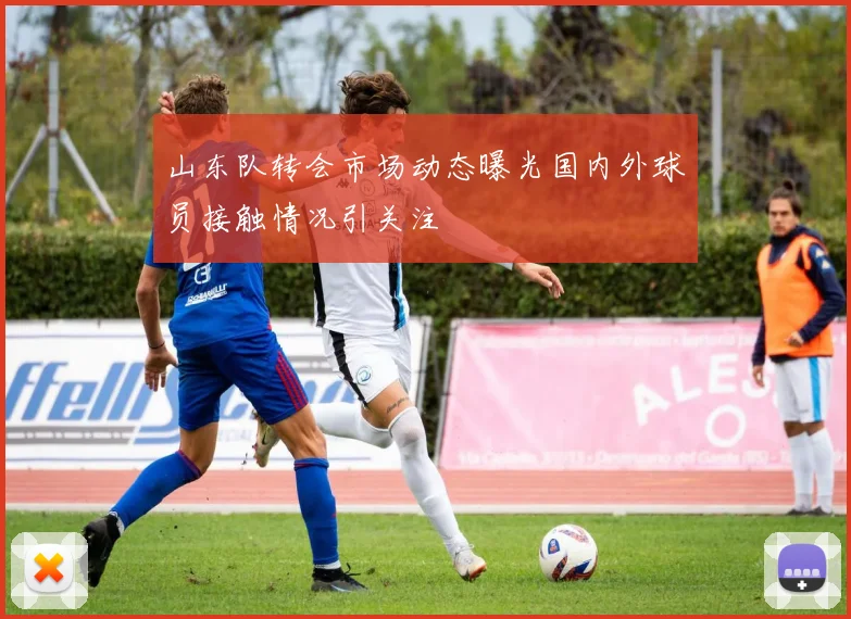 山东队转会市场动态曝光国内外球员接触情况引关注