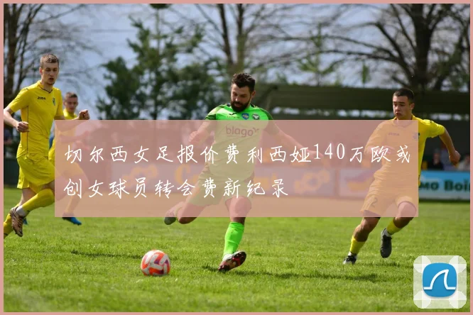 切尔西女足报价费利西娅140万欧或创女球员转会费新纪录