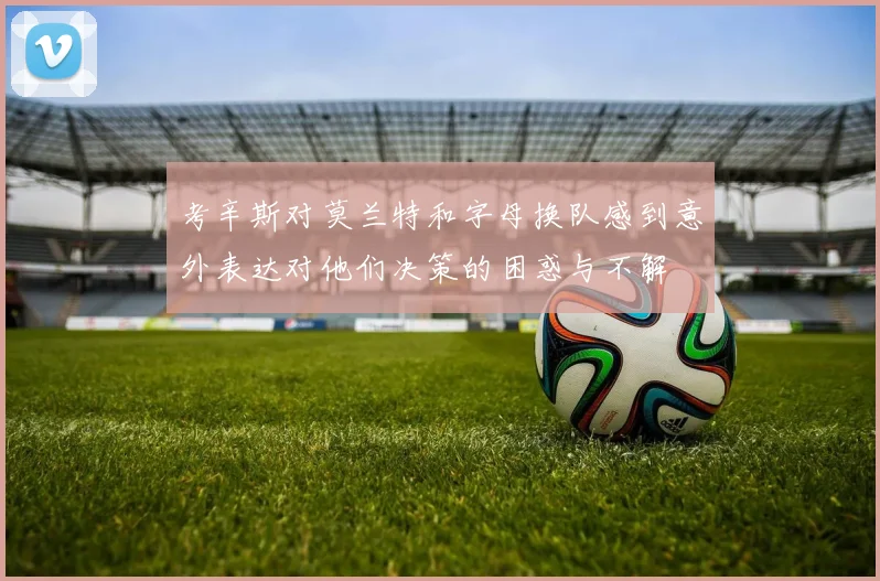 考辛斯对莫兰特和字母换队感到意外表达对他们决策的困惑与不解