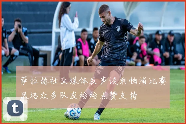 萨拉赫社交媒体发声谈利物浦比赛风格众多队友纷纷点赞支持