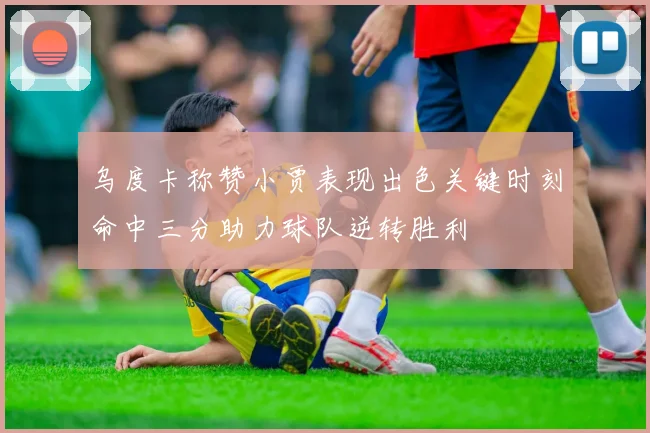 乌度卡称赞小贾表现出色关键时刻命中三分助力球队逆转胜利