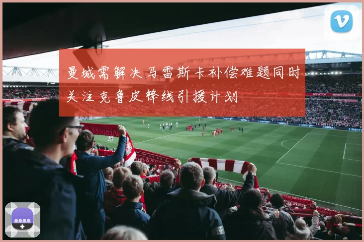 曼城需解决马雷斯卡补偿难题同时关注克鲁皮锋线引援计划