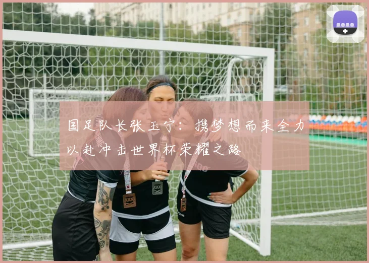 国足队长张玉宁：携梦想而来全力以赴冲击世界杯荣耀之路