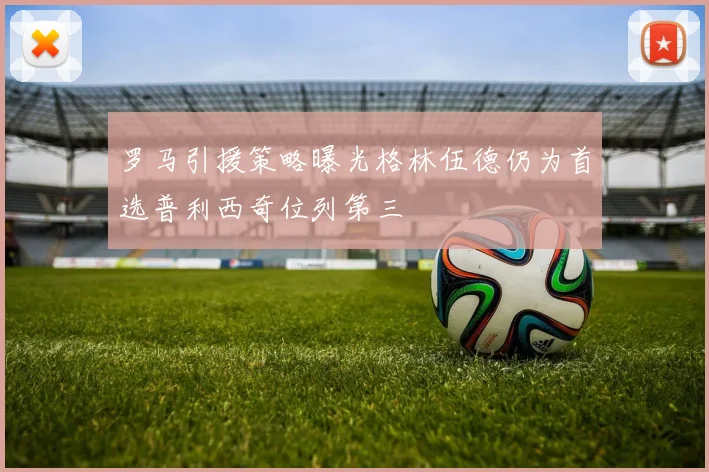 罗马引援策略曝光格林伍德仍为首选普利西奇位列第三