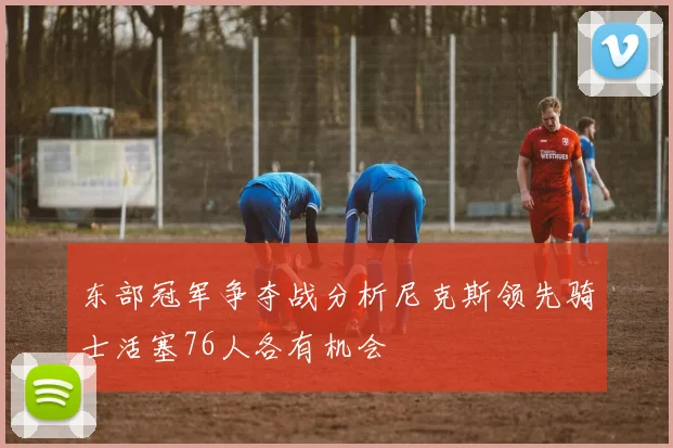 东部冠军争夺战分析尼克斯领先骑士活塞76人各有机会