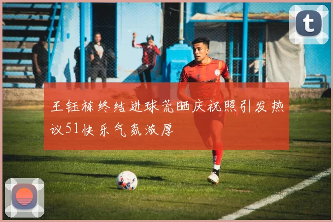 王钰栋终结进球荒晒庆祝照引发热议51快乐气氛浓厚